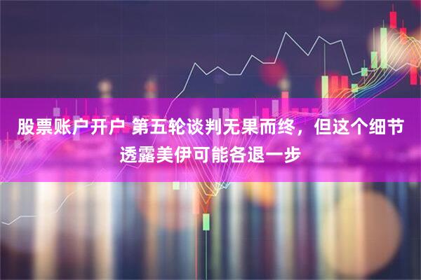 股票账户开户 第五轮谈判无果而终，但这个细节透露美伊可能各退一步