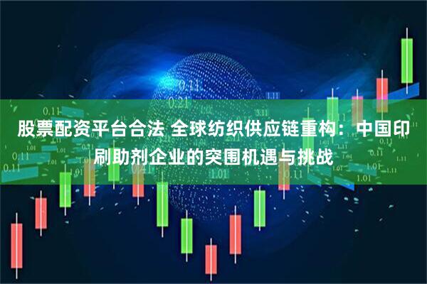 股票配资平台合法 全球纺织供应链重构：中国印刷助剂企业的突围机遇与挑战