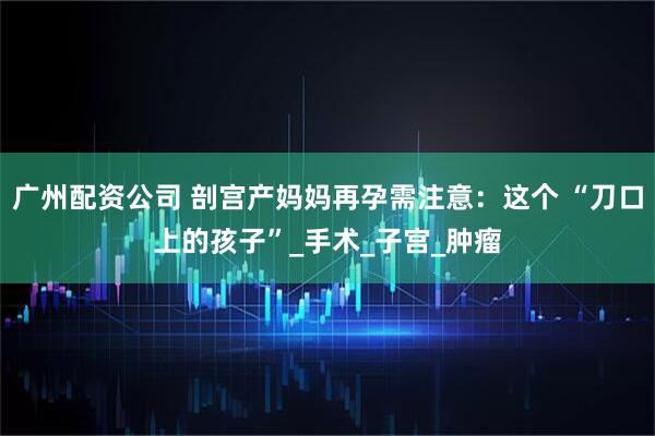 广州配资公司 剖宫产妈妈再孕需注意：这个 “刀口上的孩子”_手术_子宫_肿瘤